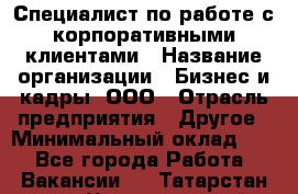 Специалист по работе с корпоративными клиентами › Название организации ­ Бизнес и кадры, ООО › Отрасль предприятия ­ Другое › Минимальный оклад ­ 1 - Все города Работа » Вакансии   . Татарстан респ.,Чистопольский р-н